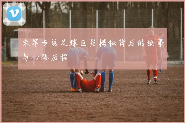 朱军专访足球巨星揭秘背后的故事与心路历程