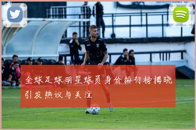 全球足球明星球员身价排行榜揭晓引发热议与关注