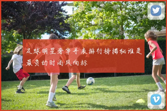足球明星奢华手表排行榜揭秘谁是最贵的时尚风向标
