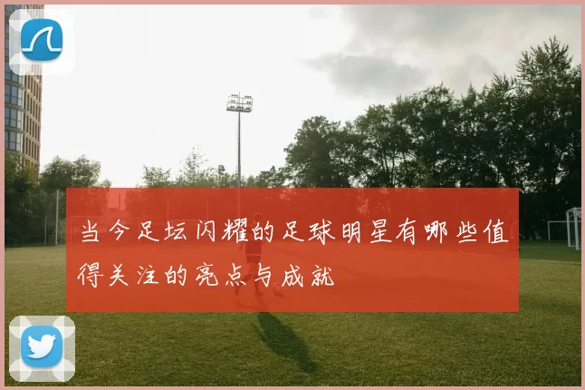 当今足坛闪耀的足球明星有哪些值得关注的亮点与成就
