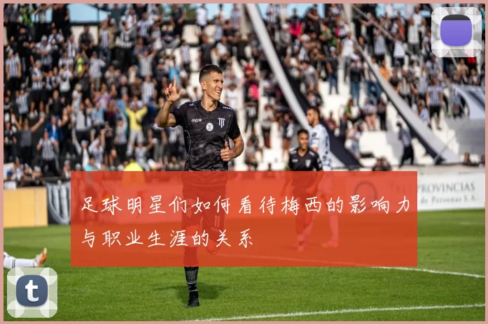 足球明星们如何看待梅西的影响力与职业生涯的关系