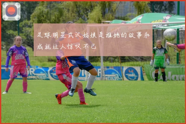 足球明星武汉姑娘是谁她的故事和成就让人惊叹不已