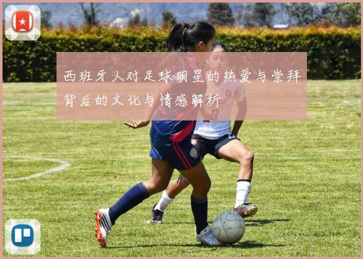 西班牙人对足球明星的热爱与崇拜背后的文化与情感解析