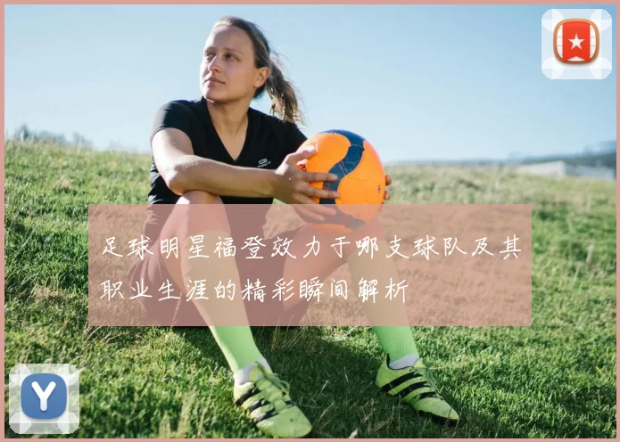 足球明星福登效力于哪支球队及其职业生涯的精彩瞬间解析