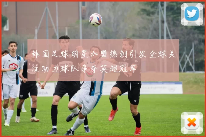 韩国足球明星加盟热刺引发全球关注助力球队争夺英超冠军