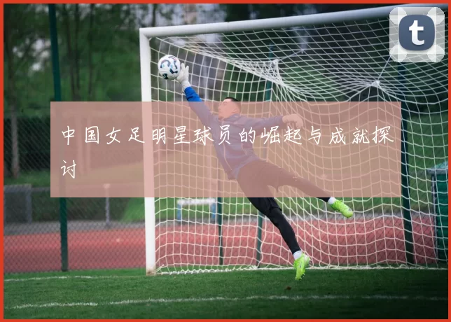 中国女足明星球员的崛起与成就探讨