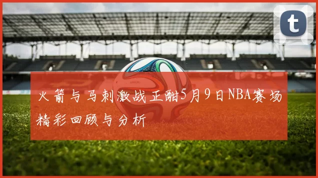 火箭与马刺激战正酣5月9日NBA赛场精彩回顾与分析