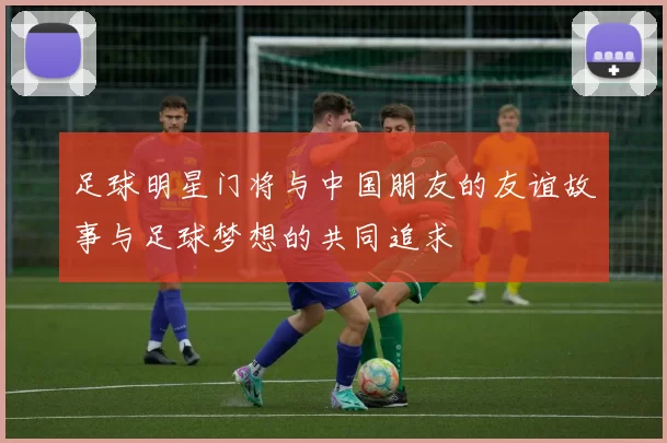 足球明星门将与中国朋友的友谊故事与足球梦想的共同追求