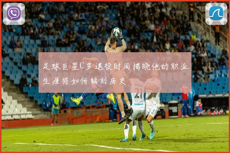 足球巨星C罗退役时间揭晓他的职业生涯将如何铭刻历史