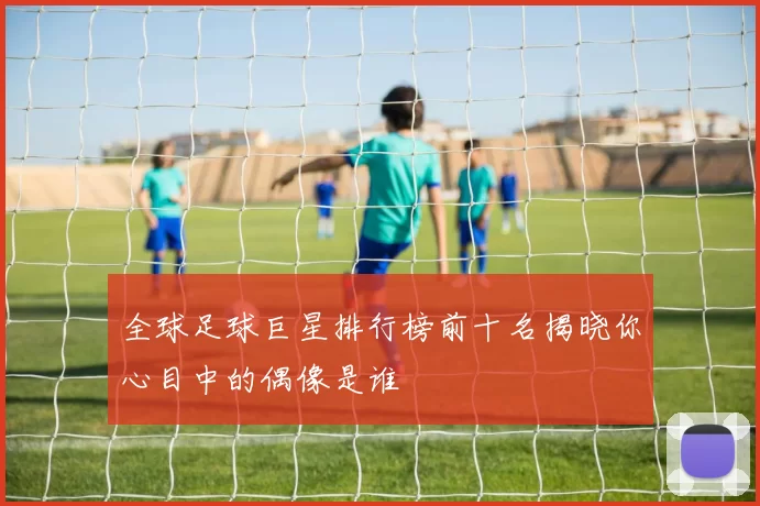 全球足球巨星排行榜前十名揭晓你心目中的偶像是谁