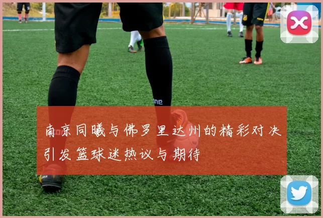 南京同曦与佛罗里达州的精彩对决引发篮球迷热议与期待