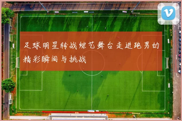 足球明星转战综艺舞台走进跑男的精彩瞬间与挑战