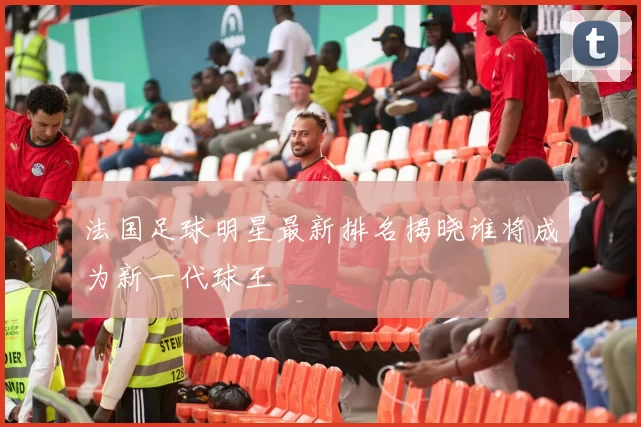 法国足球明星最新排名揭晓谁将成为新一代球王
