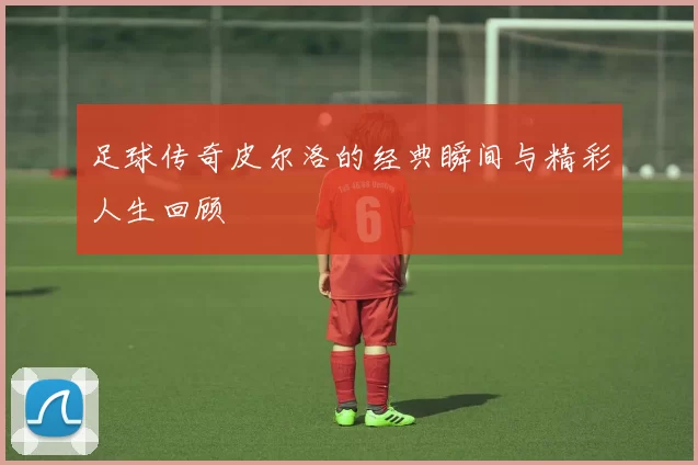 足球传奇皮尔洛的经典瞬间与精彩人生回顾