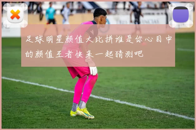 足球明星颜值大比拼谁是你心目中的颜值王者快来一起猜测吧