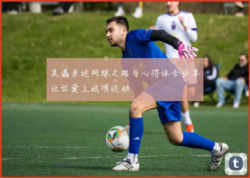吴磊亲述网球之路与心得体会分享让你爱上这项运动