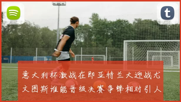 意大利杯激战在即亚特兰大迎战尤文图斯谁能晋级决赛争锋相对引人关注