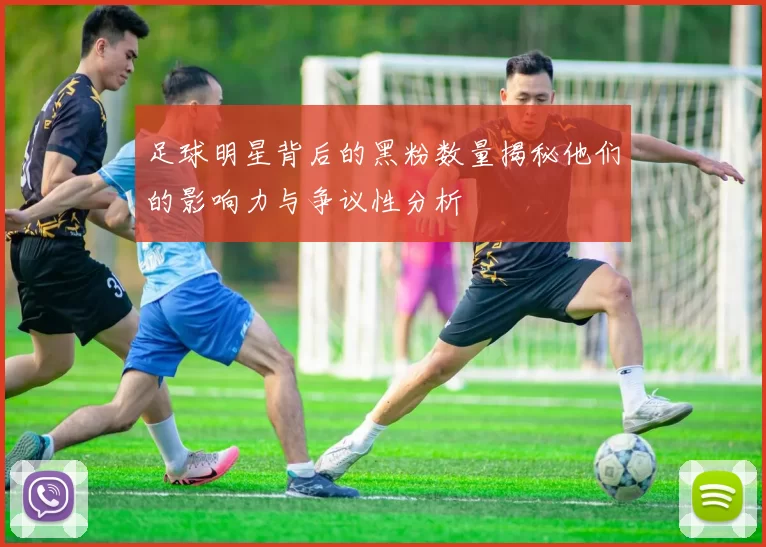 足球明星背后的黑粉数量揭秘他们的影响力与争议性分析