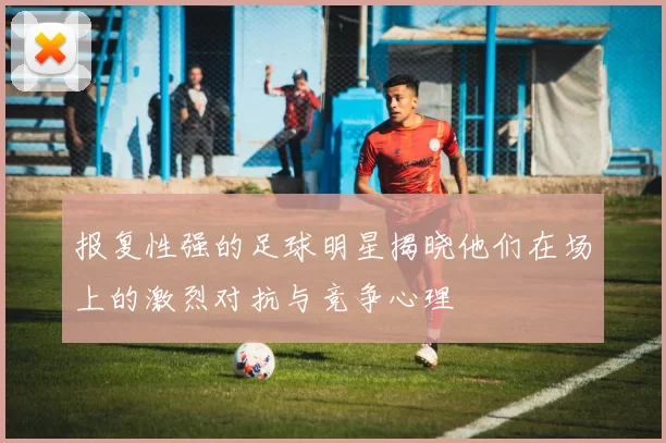 报复性强的足球明星揭晓他们在场上的激烈对抗与竞争心理