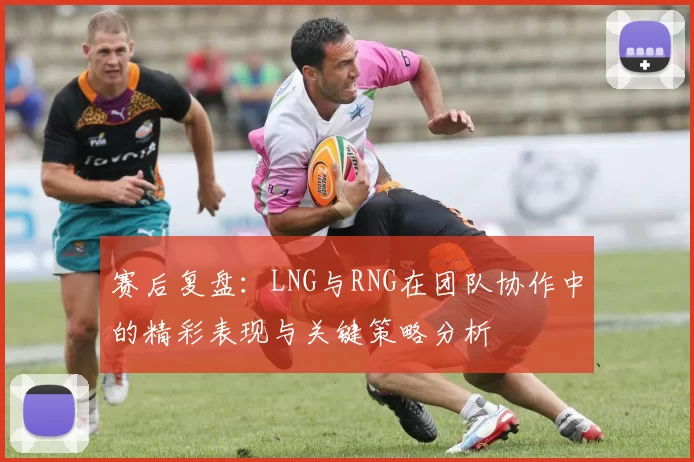 赛后复盘：LNG与RNG在团队协作中的精彩表现与关键策略分析