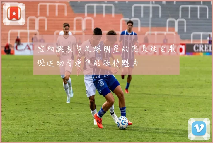 宝珀腕表与足球明星的完美结合展现运动与奢华的独特魅力