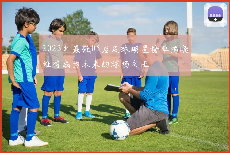 2023年最强05后足球明星榜单揭晓谁将成为未来的球场之王