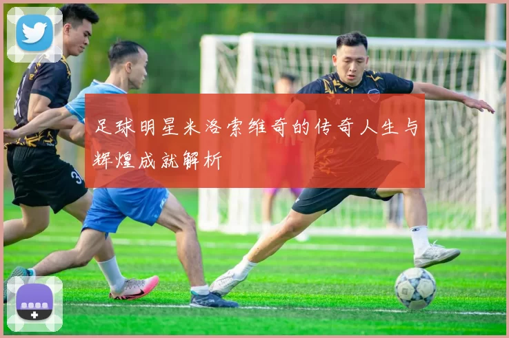 足球明星米洛索维奇的传奇人生与辉煌成就解析