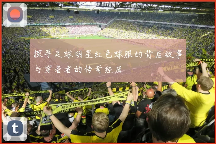 探寻足球明星红色球服的背后故事与穿着者的传奇经历