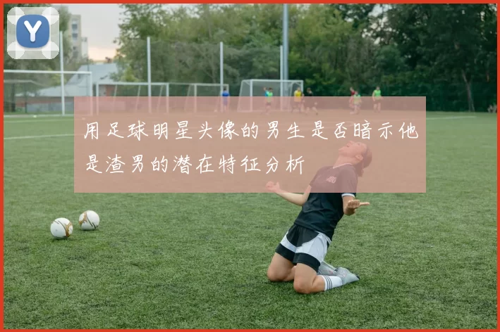 用足球明星头像的男生是否暗示他是渣男的潜在特征分析