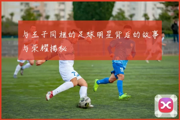 与王子同框的足球明星背后的故事与荣耀揭秘