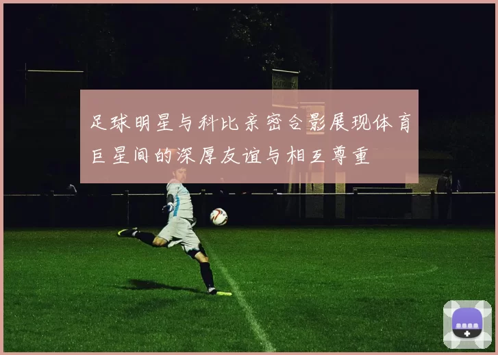 足球明星与科比亲密合影展现体育巨星间的深厚友谊与相互尊重