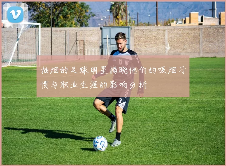 抽烟的足球明星揭晓他们的吸烟习惯与职业生涯的影响分析