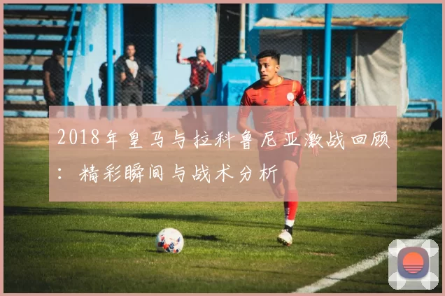 2018年皇马与拉科鲁尼亚激战回顾：精彩瞬间与战术分析