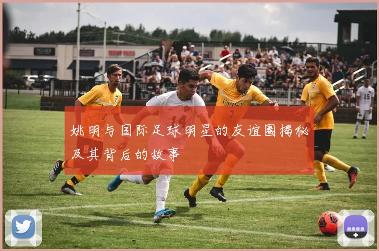 姚明与国际足球明星的友谊圈揭秘及其背后的故事