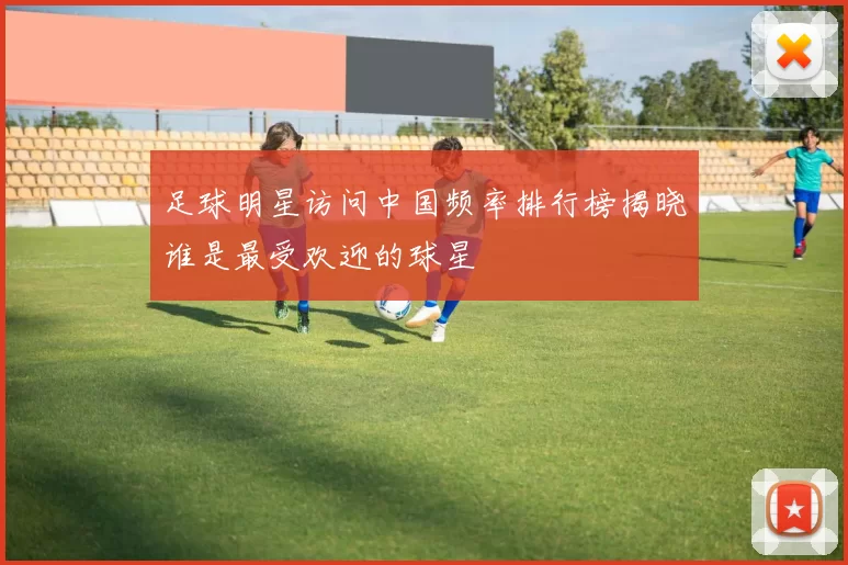 足球明星访问中国频率排行榜揭晓谁是最受欢迎的球星