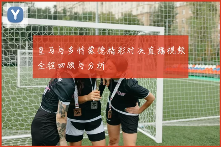 皇马与多特蒙德精彩对决直播视频全程回顾与分析