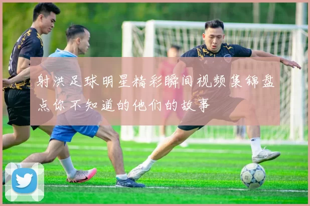 射洪足球明星精彩瞬间视频集锦盘点你不知道的他们的故事