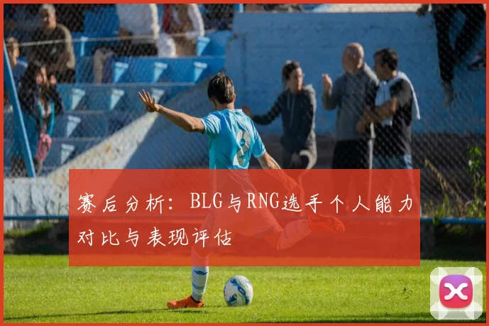 赛后分析：BLG与RNG选手个人能力对比与表现评估