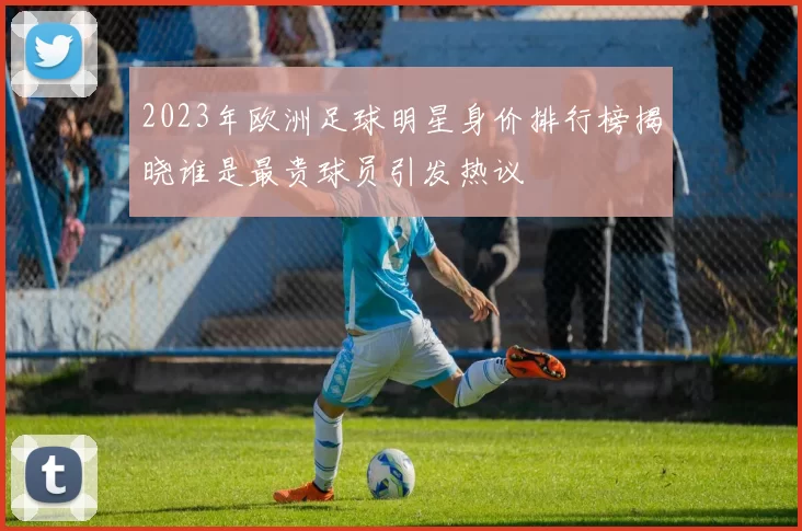2023年欧洲足球明星身价排行榜揭晓谁是最贵球员引发热议