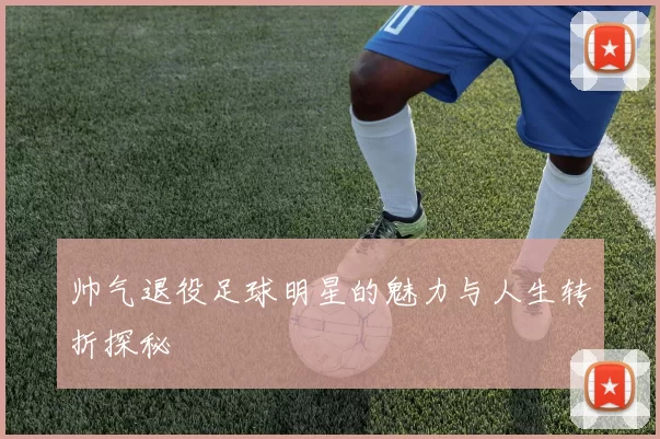 帅气退役足球明星的魅力与人生转折探秘