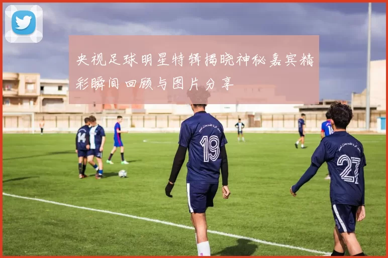 央视足球明星特辑揭晓神秘嘉宾精彩瞬间回顾与图片分享