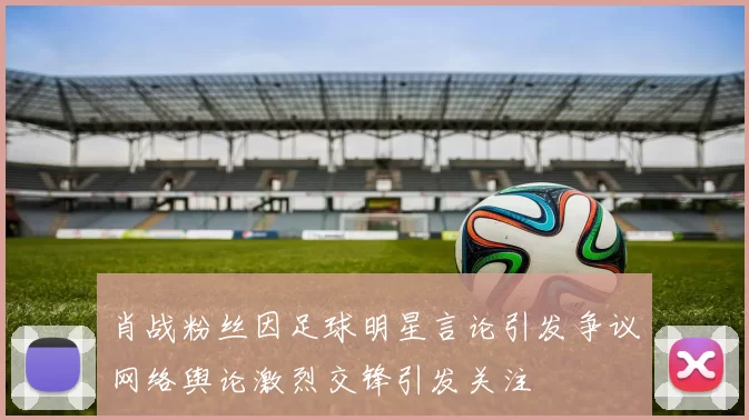 肖战粉丝因足球明星言论引发争议网络舆论激烈交锋引发关注