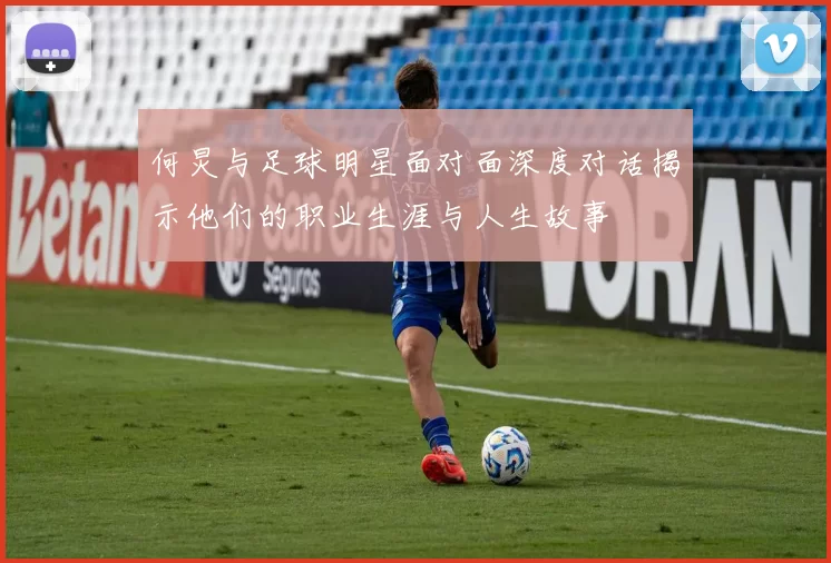 何炅与足球明星面对面深度对话揭示他们的职业生涯与人生故事