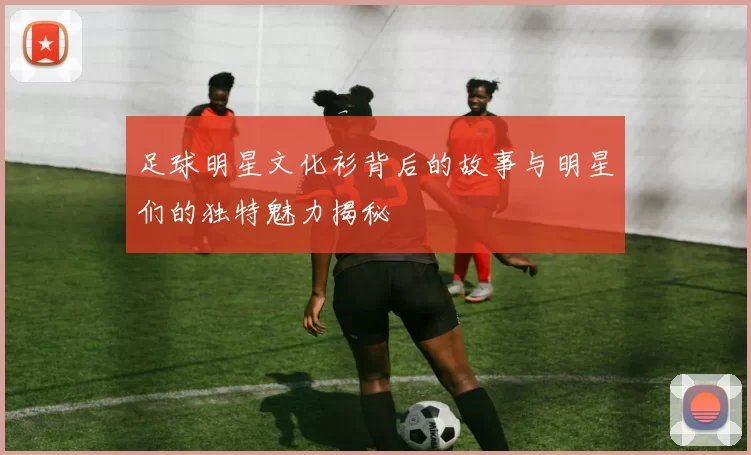 足球明星文化衫背后的故事与明星们的独特魅力揭秘