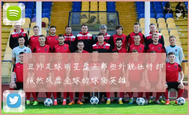 丑帅足球明星盘点那些外貌独特却依然风靡全球的球场英雄