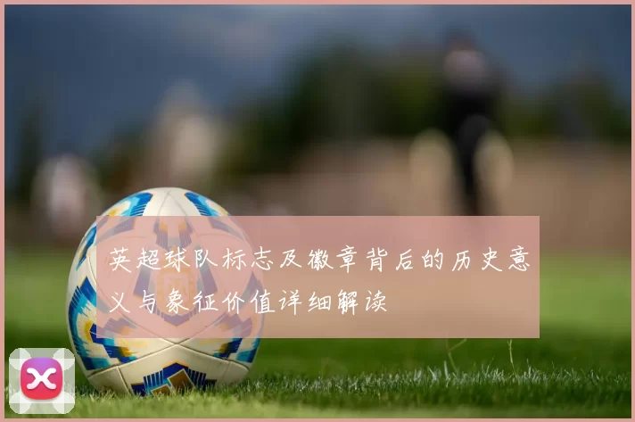 英超球队标志及徽章背后的历史意义与象征价值详细解读