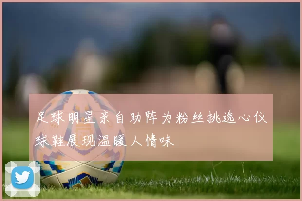 足球明星亲自助阵为粉丝挑选心仪球鞋展现温暖人情味