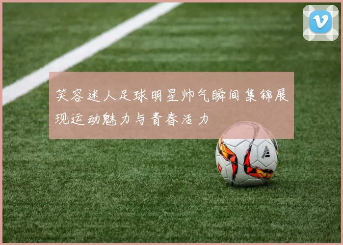 笑容迷人足球明星帅气瞬间集锦展现运动魅力与青春活力