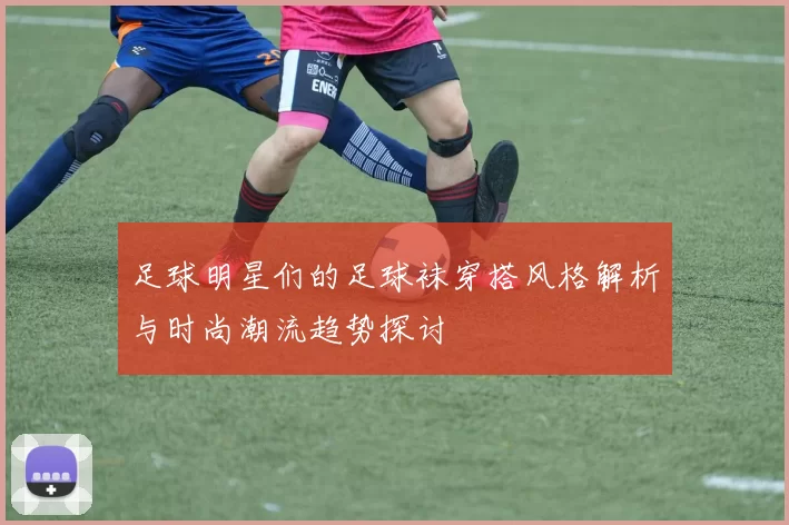 足球明星们的足球袜穿搭风格解析与时尚潮流趋势探讨