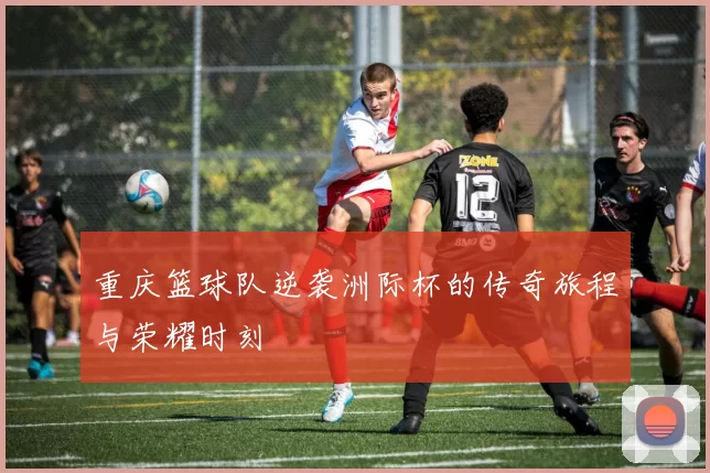 重庆篮球队逆袭洲际杯的传奇旅程与荣耀时刻